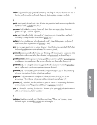 G
SAT
Vocabulary
furtive (adj.) secretive, sly (Jane’s placement of her drugs in her sock drawer was not as
furtive as she thought, as the sock drawer is the first place most parents look.)
G
garish (adj.) gaudy, in bad taste (Mrs. Watson has poor taste and covers every object in
her house with a garish gold lamé.)
garrulous (adj.) talkative, wordy (Some talk show hosts are so garrulous that their
guests can’t get a word in edgewise.)
genial (adj.) friendly, affable (Although he’s been known to behave like a real jerk, I
would say that my brother is an overall genial guy.)
gluttony (n.) overindulgence in food or drink (Ada’s fried chicken tastes so divine, I
don’t know how anyone can call gluttony a sin.)
goad (v.) to urge, spur, incite to action (Jim may think he’s not going to fight Billy, but
Billy will goad Jim on with insults until he throws a punch.)
gourmand (n.) someone fond of eating and drinking (My parents, who used to eat little
more than crackers and salad, have become real gourmands in their old age.)
grandiloquence (n.) lofty, pompous language (The student thought her grandiloquence
would make her sound smart, but neither the class nor the teacher bought it.)
grandiose (adj.) on a magnificent or exaggerated scale (Margaret planned a grandiose
party, replete with elephants, trapeze artists, and clowns.)
gratuitous (adj.) uncalled for, unwarranted (Every morning the guy at the donut shop
gives me a gratuitous helping of ketchup packets.)
gregarious (adj.) drawn to the company of others, sociable (Well, if you’re not
gregarious, I don’t know why you would want to go to a singles party!)
grievous (adj.) injurious, hurtful; serious or grave in nature (Electrocuting the inmate
without being sure of his guilt would be a truly grievous mistake.)
guile (n.) deceitful, cunning, sly behavior (Because of his great guile, the politician was
able to survive scandal after scandal.)
H
hackneyed (adj.) unoriginal, trite (A girl can only hear “I love you” so many times
before it begins to sound hackneyed and meaningless.)
 