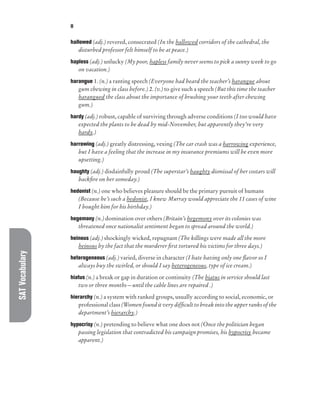 SAT
Vocabulary H
hallowed (adj.) revered, consecrated (In the hallowed corridors of the cathedral, the
disturbed professor felt himself to be at peace.)
hapless (adj.) unlucky (My poor, hapless family never seems to pick a sunny week to go
on vacation.)
harangue 1. (n.) a ranting speech (Everyone had heard the teacher’s harangue about
gum chewing in class before.) 2. (v.) to give such a speech (But this time the teacher
harangued the class about the importance of brushing your teeth after chewing
gum.)
hardy (adj.) robust, capable of surviving through adverse conditions (I too would have
expected the plants to be dead by mid-November, but apparently they’re very
hardy.)
harrowing (adj.) greatly distressing, vexing (The car crash was a harrowing experience,
but I have a feeling that the increase in my insurance premiums will be even more
upsetting.)
haughty (adj.) disdainfully proud (The superstar’s haughty dismissal of her costars will
backfire on her someday.)
hedonist (n.) one who believes pleasure should be the primary pursuit of humans
(Because he’s such a hedonist, I knew Murray would appreciate the 11 cases of wine
I bought him for his birthday.)
hegemony (n.) domination over others (Britain’s hegemony over its colonies was
threatened once nationalist sentiment began to spread around the world.)
heinous (adj.) shockingly wicked, repugnant (The killings were made all the more
heinous by the fact that the murderer first tortured his victims for three days.)
heterogeneous (adj.) varied, diverse in character (I hate having only one flavor so I
always buy the swirled, or should I say heterogeneous, type of ice cream.)
hiatus (n.) a break or gap in duration or continuity (The hiatus in service should last
two or three months—until the cable lines are repaired .)
hierarchy (n.) a system with ranked groups, usually according to social, economic, or
professional class (Women found it very difficult to break into the upper ranks of the
department’s hierarchy.)
hypocrisy (n.) pretending to believe what one does not (Once the politician began
passing legislation that contradicted his campaign promises, his hypocrisy became
apparent.)
 