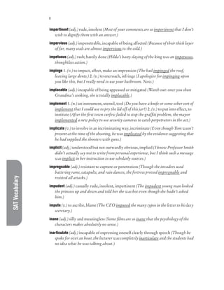 SAT
Vocabulary I
impertinent (adj.) rude, insolent (Most of your comments are so impertinent that I don’t
wish to dignify them with an answer.)
impervious (adj.) impenetrable, incapable of being affected (Because of their thick layer
of fur, many seals are almost impervious to the cold.)
impetuous (adj.) rash; hastily done (Hilda’s hasty slaying of the king was an impetuous,
thoughtless action.)
impinge 1. (v.) to impact, affect, make an impression (The hail impinged the roof,
leaving large dents.) 2. (v.) to encroach, infringe (I apologize for impinging upon
you like this, but I really need to use your bathroom. Now.)
implacable (adj.) incapable of being appeased or mitigated (Watch out: once you shun
Grandma’s cooking, she is totally implacable.)
implement 1. (n.) an instrument, utensil, tool (Do you have a knife or some other sort of
implement that I could use to pry the lid off of this jar?) 2. (v.) to put into effect, to
institute (After the first town curfew failed to stop the graffiti problem, the mayor
implemented a new policy to use security cameras to catch perpetrators in the act.)
implicate (v.) to involve in an incriminating way, incriminate (Even though Tom wasn’t
present at the time of the shooting, he was implicated by the evidence suggesting that
he had supplied the shooters with guns.)
implicit (adj.) understood but not outwardly obvious, implied (I know Professor Smith
didn’t actually say not to write from personal experience, but I think such a message
was implicit in her instruction to use scholarly sources.)
impregnable (adj.) resistant to capture or penetration (Though the invaders used
battering rams, catapults, and rain dances, the fortress proved impregnable and
resisted all attacks.)
impudent (adj.) casually rude, insolent, impertinent (The impudent young man looked
the princess up and down and told her she was hot even though she hadn’t asked
him.)
impute (v.) to ascribe, blame (The CEO imputed the many typos in the letter to his lazy
secretary.)
inane (adj.) silly and meaningless (Some films are so inane that the psychology of the
characters makes absolutely no sense.)
inarticulate (adj.) incapable of expressing oneself clearly through speech (Though he
spoke for over an hour, the lecturer was completely inarticulate and the students had
no idea what he was talking about.)
 