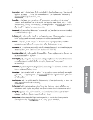 I
SAT
Vocabulary
incarnate 1. (adj.) existing in the flesh, embodied (In the church pageant, I play the role
of greed incarnate.) 2. (v.) to give human form to (The alien evaded detection by
incarnating himself in a human form.)
incendiary 1. (n.) a person who agitates (If we catch the incendiary who screamed
“bomb” in the middle of the soccer match, we’re going to put him in jail.) 2. (adj.)
inflammatory, causing combustion (Gas and lighter fluid are incendiary materials
that should be kept out of hot storage areas.)
incessant (adj.) unending (We wanted to go outside and play, but the incessant rain kept
us indoors for two days.)
inchoate (adj.) unformed or formless, in a beginning stage (The country’s government
is still inchoate and, because it has no great tradition, quite unstable.)
incisive (adj.) clear, sharp, direct (The discussion wasn’t going anywhere until her
incisive comment allowed everyone to see what the true issues were.)
inclination (n.) a tendency, propensity (Sarah has an inclination to see every foreign film
she hears about, even when she’s sure that she won’t like it.)
incontrovertible (adj.) indisputable (Only stubborn Tina would attempt to disprove the
incontrovertible laws of physics.)
incorrigible (adj.) incapable of correction, delinquent (You can buy Grandma nicotine
gum all you want, but I think that after sixty-five years of smoking she’s
incorrigible.)
increment (n.) an enlargement; the process of increasing(The workmen made the wall
longer, increment by increment.)
incumbent 1. (n.) one who holds an office (The incumbent senator is already serving his
fifth term.) 2. (adj.) obligatory (It is incumbent upon this organization to offer aid to
all who seek it.)
indefatigable (adj.) incapable of defeat, failure, decay (Even after traveling 62 miles, the
indefatigable runner kept on moving.)
indigenous (adj.) originating in a region (Some fear that these plants, which are not
indigenous to the region, may choke out the vegetation that is native to the area.)
indigent (adj.) very poor, impoverished (I would rather donate money to help the
indigent population than to the park sculpture fund.)
indignation (n.) anger sparked by something unjust or unfair (I resigned from the
sorority because of my indignation at its hazing of new members.)
 