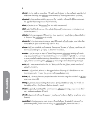 SAT
Vocabulary A
adhere 1. (n.) to stick to something (We adhered the poster to the wall with tape.) 2. (n.)
to follow devoutly (He adhered to the dictates of his religion without question.)
admonish (v.) to caution, criticize, reprove (Joe’s mother admonished him not to ruin
his appetite by eating cookies before dinner.)
adorn (v.) to decorate (We adorned the tree with ornaments.)
adroit (adj.) skillful, dexterous (The adroit thief could pick someone’s pocket without
attracting notice.)
adulation (n.) extreme praise (Though the book was pretty good, Marcy did not believe
it deserved the adulation it received.)
adumbrate (v.) to sketch out in a vague way (The coach adumbrated a game plan, but
none of the players knew precisely what to do.)
adverse (adj.) antagonistic, unfavorable, dangerous (Because of adverse conditions, the
hikers decided to give up trying to climb the mountain.)
advocate 1. (v.) to argue in favor of something (Arnold advocated turning left at the
stop sign, even though everyone else thought we should turn right.) 2. (n.) a person
who argues in favor of something (In addition to wanting to turn left at every stop
sign, Arnold was also a great advocate of increasing national defense spending.)
aerial (adj.) somehow related to the air (We watched as the fighter planes conducted
aerial maneuvers.)
aesthetic (adj.) artistic, related to the appreciation of beauty (We hired Susan as our
interior decorator because she has such a fine aesthetic sense.)
affable (adj.) friendly, amiable (People like to be around George because he is so affable
and good-natured.)
affinity (n.)a spontaneous feeling of closeness (Jerry didn’t know why, but he felt an
incredible affinity for Kramer the first time they met.)
affluent (adj.) rich, wealthy (Mrs. Grebelski was affluent, owning a huge house, three
cars, and an island near Maine.)
affront (n.) an insult (Bernardo was very touchy, and took any slight as an affront to his
honor.)
aggrandize (v.) to increase or make greater (Joseph always dropped the names of the
famous people his father knew as a way to aggrandize his personal stature.)
 