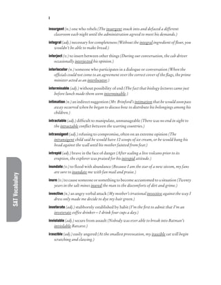 SAT
Vocabulary I
insurgent (n.) one who rebels (The insurgent snuck into and defaced a different
classroom each night until the administration agreed to meet his demands.)
integral (adj.) necessary for completeness (Without the integral ingredient of flour, you
wouldn’t be able to make bread.)
interject (v.) to insert between other things (During our conversation, the cab driver
occasionally interjected his opinion.)
interlocutor (n.) someone who participates in a dialogue or conversation (When the
officials could not come to an agreement over the correct cover of the flags, the prime
minister acted as an interlocutor.)
interminable (adj.) without possibility of end (The fact that biology lectures came just
before lunch made them seem interminable.)
intimation (n.) an indirect suggestion (Mr. Brinford’s intimation that he would soon pass
away occurred when he began to discuss how to distribute his belongings among his
children.)
intractable (adj.) difficult to manipulate, unmanageable (There was no end in sight to
the intractable conflict between the warring countries.)
intransigent (adj.) refusing to compromise, often on an extreme opinion (The
intransigent child said he would have 12 scoops of ice cream, or he would bang his
head against the wall until his mother fainted from fear.)
intrepid (adj.) brave in the face of danger (After scaling a live volcano prior to its
eruption, the explorer was praised for his intrepid attitude.)
inundate (v.) to flood with abundance (Because I am the star of a new sitcom, my fans
are sure to inundate me with fan mail and praise.)
inure (v.) to cause someone or something to become accustomed to a situation (Twenty
years in the salt mines inured the man to the discomforts of dirt and grime.)
invective (n.) an angry verbal attack (My mother’s irrational invective against the way I
dress only made me decide to dye my hair green.)
inveterate (adj.) stubbornly established by habit (I’m the first to admit that I’m an
inveterate coffee drinker—I drink four cups a day.)
inviolable (adj.) secure from assault (Nobody was ever able to break into Batman’s
inviolable Batcave.)
irascible (adj.) easily angered (At the smallest provocation, my irascible cat will begin
scratching and clawing.)
 