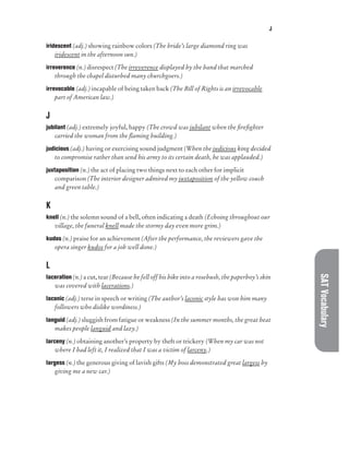 J
SAT
Vocabulary
iridescent (adj.) showing rainbow colors (The bride’s large diamond ring was
iridescent in the afternoon sun.)
irreverence (n.) disrespect (The irreverence displayed by the band that marched
through the chapel disturbed many churchgoers.)
irrevocable (adj.) incapable of being taken back (The Bill of Rights is an irrevocable
part of American law.)
J
jubilant (adj.) extremely joyful, happy (The crowd was jubilant when the firefighter
carried the woman from the flaming building.)
judicious (adj.) having or exercising sound judgment (When the judicious king decided
to compromise rather than send his army to its certain death, he was applauded.)
juxtaposition (n.) the act of placing two things next to each other for implicit
comparison (The interior designer admired my juxtaposition of the yellow couch
and green table.)
K
knell (n.) the solemn sound of a bell, often indicating a death (Echoing throughout our
village, the funeral knell made the stormy day even more grim.)
kudos (n.) praise for an achievement (After the performance, the reviewers gave the
opera singer kudos for a job well done.)
L
laceration (n.) a cut, tear (Because he fell off his bike into a rosebush, the paperboy’s skin
was covered with lacerations.)
laconic (adj.) terse in speech or writing (The author’s laconic style has won him many
followers who dislike wordiness.)
languid (adj.) sluggish from fatigue or weakness (In the summer months, the great heat
makes people languid and lazy.)
larceny (n.) obtaining another’s property by theft or trickery (When my car was not
where I had left it, I realized that I was a victim of larceny.)
largess (n.) the generous giving of lavish gifts (My boss demonstrated great largess by
giving me a new car.)
 