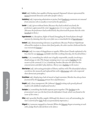 SAT
Vocabulary L
latent (adj.) hidden, but capable of being exposed (Sigmund’s dream represented his
latent paranoid obsession with other people’s shoes.)
laudatory (adj.) expressing admiration or praise (Such laudatory comments are unusual
from someone who is usually so reserved in his opinions.)
lavish 1. (adj.) given without limits (Because they had worked very hard, the
performers appreciated the critic’s lavish praise.) 2. (v.) to give without limits
(Because the performers had worked hard, they deserved the praise that the critic
lavished on them.)
legerdemain (n.) deception, slight-of-hand (Smuggling the French plants through
customs by claiming that they were fake was a remarkable bit of legerdemain.)
lenient (adj.) demonstrating tolerance or gentleness (Because Professor Oglethorpe
allowed his students to choose their final grades, the other teachers believed that he
was excessively lenient.)
lethargic (adj.) in a state of sluggishness or apathy (When Jean Claude explained to his
boss that he was lethargic and didn’t feel like working that day, the boss fired him.)
liability 1. (n.) something for which one is legally responsible, usually involving a
disadvantage or risk (The bungee-jumping tower was a great liability for the
owners of the carnival.) 2. (n.) a handicap, burden (Because she often lost her
concentration and didn’t play defense, Marcy was a liability to the team.)
libertarian (adj.) advocating principles of liberty and free will (The dissatisfied subjects
overthrew the monarch and replaced him with a libertarian ruler who respected
their democratic principles.)
licentious (adj.) displaying a lack of moral or legal restraints (Marilee has always been
fascinated by the licentious private lives of politicians.)
limpid (adj.) clear, transparent (Mr. Johnson’s limpid writing style greatly pleased
readers who disliked complicated novels.)
linchpin (n.) something that holds separate parts together (The linchpin in the
prosecution’s case was the hair from the defendant’s head, which was found at the
scene of the crime.)
lithe (adj.) graceful, flexible, supple (Although the dancers were all outstanding, Jae
Sun’s control of her lithe body was particularly impressive.)
litigant (n.) someone engaged in a lawsuit (When the litigants began screaming at each
other, Judge Koch ordered them to be silent.)
 