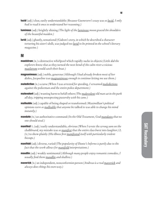 M
SAT
Vocabulary
lucid (adj.) clear, easily understandable (Because Guenevere’s essay was so lucid, I only
had to read it once to understand her reasoning.)
luminous (adj.) brightly shining (The light of the luminous moon graced the shoulders
of the beautiful maiden.)
lurid (adj.) ghastly, sensational (Gideon’s story, in which he described a character
torturing his sister’s dolls, was judged too lurid to be printed in the school’s literary
magazine.)
M
maelstrom (n.) a destructive whirlpool which rapidly sucks in objects (Little did the
explorers know that as they turned the next bend of the calm river a vicious
maelstrom would catch their boat.)
magnanimous (adj.) noble, generous (Although I had already broken most of her
dishes, Jacqueline was magnanimous enough to continue letting me use them.)
malediction (n.) a curse (When I was arrested for speeding, I screamed maledictions
against the policeman and the entire police department.)
malevolent (adj.) wanting harm to befall others (The malevolent old man sat in the park
all day, tripping unsuspecting passersby with his cane.)
malleable (adj.) capable of being shaped or transformed (Maximillian’s political
opinions were so malleable that anyone he talked to was able to change his mind
instantly.)
mandate (n.) an authoritative command (In the Old Testament, God mandates that no
one should steal.)
manifest 1. (adj.) easily understandable, obvious (When I wrote the wrong sum on the
chalkboard, my mistake was so manifest that the entire class burst into laughter.) 2.
(v.) to show plainly (His illness first manifested itself with particularly violent
hiccups.)
manifold (adj.) diverse, varied (The popularity of Dante’s Inferno is partly due to the
fact that the work allows for manifold interpretations.)
maudlin (adj.) weakly sentimental (Although many people enjoy romantic comedies, I
usually find them maudlin and shallow.)
maverick (n.) an independent, nonconformist person (Andreas is a real maverick and
always does things his own way.)
 