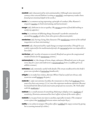 SAT
Vocabulary M
mawkish (adj.) characterized by sick sentimentality (Although some nineteenth-
century critics viewed Dickens’s writing as mawkish, contemporary readers have
found great emotional depth in his works.)
maxim (n.) a common saying expressing a principle of conduct (Miss Manners’s
etiquette maxims are both entertaining and instructional.)
meager (adj.) deficient in size or quality (My meager portion of food did nothing to
satisfy my appetite.)
medley (n.) a mixture of differing things (Susannah’s wardrobe contained an
astonishing medley of colors, from olive green to fluorescent pink.)
mendacious (adj.) having a lying, false character (The mendacious content of the tabloid
magazines is at least entertaining.)
mercurial (adj.) characterized by rapid change or temperamentality (Though he was
widely respected for his mathematical proofs, the mercurial genius was impossible to
live with.)
meritorious (adj.) worthy of esteem or reward (Manfred was given the congressional
medal of honor for his meritorious actions.)
metamorphosis (n.) the change of form, shape, substance (Winnifred went to the gym
every day for a year and underwent a metamorphosis from a waiflike girl to an
athletic woman.)
meticulous (adj.) extremely careful with details (The ornate needlework in the bride’s
gown was a product of meticulous handiwork.)
mitigate (v.) to make less violent, alleviate (When I had an awful sore throat, only
warm tea would mitigate the pain.)
moderate 1. (adj.) not extreme (Luckily, the restaurant we chose had moderate prices;
none of us have any money.) 2. (n.) one who expresses moderate opinions (Because
he found both the liberal and conservative proposals too excessive, Mr. Park sided
with the moderates.)
modicum (n.) a small amount of something (Refusing to display even a modicum of
sensitivity, Henrietta announced her boss’s affair in front of the entire office.)
modulate (v.) to pass from one state to another, especially in music (The composer
wrote a piece that modulated between minor and major keys.)
mollify (v.) to soften in temper (The police officer mollified the angry woman by giving
her a warning instead of a ticket.)
 