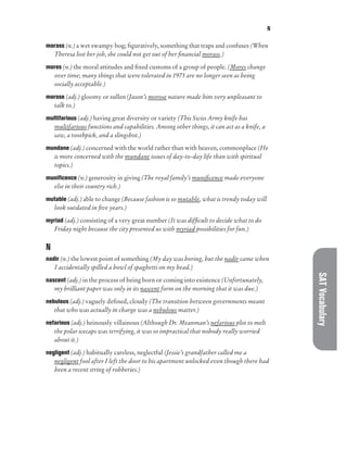 N
SAT
Vocabulary
morass (n.) a wet swampy bog; figuratively, something that traps and confuses (When
Theresa lost her job, she could not get out of her financial morass.)
mores (n.) the moral attitudes and fixed customs of a group of people. (Mores change
over time; many things that were tolerated in 1975 are no longer seen as being
socially acceptable.)
morose (adj.) gloomy or sullen (Jason’s morose nature made him very unpleasant to
talk to.)
multifarious (adj.) having great diversity or variety (This Swiss Army knife has
multifarious functions and capabilities. Among other things, it can act as a knife, a
saw, a toothpick, and a slingshot.)
mundane (adj.) concerned with the world rather than with heaven, commonplace (He
is more concerned with the mundane issues of day-to-day life than with spiritual
topics.)
munificence (n.) generosity in giving (The royal family’s munificence made everyone
else in their country rich.)
mutable (adj.) able to change (Because fashion is so mutable, what is trendy today will
look outdated in five years.)
myriad (adj.) consisting of a very great number (It was difficult to decide what to do
Friday night because the city presented us with myriad possibilities for fun.)
N
nadir (n.) the lowest point of something (My day was boring, but the nadir came when
I accidentally spilled a bowl of spaghetti on my head.)
nascent (adj.) in the process of being born or coming into existence (Unfortunately,
my brilliant paper was only in its nascent form on the morning that it was due.)
nebulous (adj.) vaguely defined, cloudy (The transition between governments meant
that who was actually in charge was a nebulous matter.)
nefarious (adj.) heinously villainous (Although Dr. Meanman’s nefarious plot to melt
the polar icecaps was terrifying, it was so impractical that nobody really worried
about it.)
negligent (adj.) habitually careless, neglectful (Jessie’s grandfather called me a
negligent fool after I left the door to his apartment unlocked even though there had
been a recent string of robberies.)
 