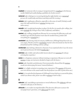 SAT
Vocabulary O
neophyte (n.) someone who is young or inexperienced (As a neophyte in the literary
world, Malik had trouble finding a publisher for his first novel.)
nocturnal (adj.) relating to or occurring during the night (Jackie was a nocturnal
person; she would study until dawn and sleep until the evening.)
noisome (adj.) unpleasant, offensive, especially to the sense of smell (Nobody would
enter the stalls until the horse’s noisome leavings were
taken away.)
nomadic (adj.) wandering from place to place (In the first six months after college, Jose
led a nomadic life, living in New York, California, and Idaho.)
nominal (adj.) trifling, insignificant (Because he was moving the following week and
needed to get rid of his furniture more than he needed money, Jordan sold
everything for a nominal fee.)
nonchalant (adj.) having a lack of concern, indifference (Although deep down she was
very angry, Marsha acted in a nonchalant manner when she found out that her best
friend had used her clothing without asking.)
nondescript (adj.) lacking a distinctive character (I was surprised when I saw the movie
star in person because she looked nondescript.)
notorious (adj.) widely and unfavorably known (Jacob was notorious for always
arriving late at parties.)
novice (n.) a beginner, someone without training or experience (Because we were all
novices at yoga, our instructor decided to begin with the basics.)
noxious (adj.) harmful, unwholesome (Environmentalists showed that the noxious
weeds were destroying the insects’ natural habitats.)
nuance (n.) a slight variation in meaning, tone, expression (The nuances of the poem
were not obvious to the casual reader, but the professor was able to point them out.)
nurture (v.) to assist the development of (Although Serena had never watered the plant,
which was about to die, Javier was able to nurture it back to life.)
O
obdurate (adj.) unyielding to persuasion or moral influences (The obdurate old man
refused to take pity on the kittens.)
obfuscate (v.) to render incomprehensible (The detective did want to answer the
newspaperman’s questions, so he obfuscated the truth.)
 