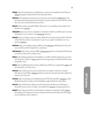 O
SAT
Vocabulary
oblique (adj.) diverging from a straight line or course, not straightforward (Martin’s
oblique language confused those who listened to him.)
oblivious (adj.) lacking consciousness or awareness of something (Oblivious to the
burning smell emanating from the kitchen, my father did not notice that the rolls in
the oven were burned until much too late.)
obscure (adj.) unclear, partially hidden (Because he was standing in the shadows, his
features were obscure.)
obsequious (adj.) excessively compliant or submissive (Mark acted like Janet’s servant,
obeying her every request in an obsequious manner.)
obsolete (adj.) no longer used, out of date (With the inventions of tape decks and CDs,
which both have better sound and are easier to use, eight-track players are now
entirely obsolete.)
obstinate (adj.) not yielding easily, stubborn (The obstinate child refused to leave the
store until his mother bought him a candy bar.)
obstreperous (adj.) noisy, unruly (Billy’s obstreperous behavior prompted the librarian
to ask him to leave the reading room.)
obtuse (adj.) lacking quickness of sensibility or intellect (Political opponents warned
that the prime minister’s obtuse approach to foreign policy would embroil the nation
in mindless war.)
odious (adj.) instilling hatred or intense displeasure (Mark was assigned the odious task
of cleaning the cat’s litter box.)
officious (adj.) offering one’s services when they are neither wanted nor needed
(Brenda resented Allan’s officious behavior when he selected colors that might best
improve her artwork.)
ominous (adj.) foreboding or foreshadowing evil (The fortuneteller’s ominous words
flashed through my mind as the hooded figure approached me in the alley.)
onerous (adj.) burdensome (My parents lamented that the pleasures of living in a
beautiful country estate no longer outweighed the onerous mortgage payments.)
opulent (adj.) characterized by rich abundance verging on ostentation (The opulent
furnishings of the dictator’s private compound contrasted harshly with the meager
accommodations of her subjects.)
 