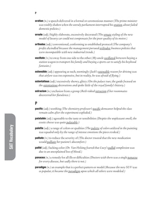 SAT
Vocabulary P
oration (n.) a speech delivered in a formal or ceremonious manner (The prime minister
was visibly shaken when the unruly parliament interrupted his oration about failed
domestic policies.)
ornate (adj.) highly elaborate, excessively decorated (The ornate styling of the new
model of luxury car could not compensate for the poor quality of its motor.)
orthodox (adj.) conventional, conforming to established protocol (The company’s
profits dwindled because the management pursued orthodox business policies that
were incompatible with new industrial trends.)
oscillate (v.) to sway from one side to the other (My uncle oscillated between buying a
station wagon to transport his family and buying a sports car to satisfy his boyhood
fantasies.)
ostensible (adj.) appearing as such, seemingly (Jack’s ostensible reason for driving was
that airfare was too expensive, but in reality, he was afraid of flying.)
ostentatious (adj.) excessively showy, glitzy (On the palace tour, the guide focused on
the ostentatious decorations and spoke little of the royal family’s history.)
ostracism (n.) exclusion from a group (Beth risked ostracism if her roommates
discovered her flatulence.)
P
pacific (adj.) soothing (The chemistry professor’s pacific demeanor helped the class
remain calm after the experiment exploded.)
palatable (adj.) agreeable to the taste or sensibilities (Despite the unpleasant smell, the
exotic cheese was quite palatable.)
palette (adj.) a range of colors or qualities (The palette of colors utilized in the painting
was equaled only by the range of intense emotions the piece evoked.)
palliate (v.) to reduce the severity of (The doctor trusted that the new medication
would palliate her patient’s discomfort.)
pallid (adj.) lacking color (Dr. Van Helsing feared that Lucy’s pallid complexion was
due to an unexplained loss of blood.)
panacea (n.) a remedy for all ills or difficulties (Doctors wish there was a single panacea
for every disease, but sadly there is not.)
paradigm (n.) an example that is a perfect pattern or model (Because the new SUV was
so popular, it became the paradigm upon which all others were modeled.)
 