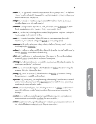 P
SAT
Vocabulary
paradox (n.) an apparently contradictory statement that is perhaps true (The diplomat
refused to acknowledge the paradox that negotiating a peace treaty would demand
more resources than waging war.)
paragon (n.) a model of excellence or perfection (The mythical Helen of Troy was
considered a paragon of female beauty.)
paramount (adj.) greatest in importance, rank, character (It was paramount that the
bomb squad disconnect the blue wire before removing the fuse.)
pariah (n.) an outcast (Following the discovery of his plagiarism, Professor Hurley was
made a pariah in all academic circles.)
parody (n.) a satirical imitation (A hush fell over the classroom when the teacher
returned to find Deborah acting out a parody of his teaching style.)
parsimony (n.) frugality, stinginess (Many relatives believed that my aunt’s wealth
resulted from her parsimony.)
partisan (n.) a follower, adherent (The king did not believe that his rival could round up
enough partisans to overthrow the monarchy.)
patent (adj.) readily seen or understood, clear (The reason for Jim’s abdominal pain
was made patent after the doctor performed a sonogram.)
pathology (n.) a deviation from the normal (Dr. Hastings had difficulty identifying the
precise nature of Brian’s pathology.)
pathos (n.) an emotion of sympathy (Martha filled with pathos upon discovering the
scrawny, shivering kitten at her door.)
paucity (adj.) small in quantity (Gilbert lamented the paucity of twentieth century
literature courses available at the college.)
pejorative (adj.) derogatory, uncomplimentary (The evening’s headline news covered
an international scandal caused by a pejorative statement the famous senator had
made in reference to a foreign leader.)
pellucid (adj.) easily intelligible, clear (Wishing his book to be pellucid to the common
man, Albert Camus avoided using complicated grammar when composing The
Stranger.)
penchant (n.) a tendency, partiality, preference (Jill’s dinner parties quickly became
monotonous on account of her penchant for Mexican dishes.)
penitent (adj.) remorseful, regretful (The jury’s verdict may have been more lenient if
the criminal had appeared penitent for his gruesome crimes.)
 