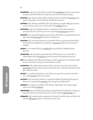 SAT
Vocabulary P
penultimate (adj.) next to last (Having smoked the penultimate cigarette remaining in
the pack, Cybil discarded the last cigarette and resolved to quit smoking.)
penurious (adj.) miserly, stingy (Stella complained that her husband’s penurious ways
made it impossible to live the lifestyle she felt she deserved.)
perfidious (adj.) disloyal, unfaithful (After the official was caught selling government
secrets to enemy agents, he was executed for his perfidious ways.)
perfunctory (adj.) showing little interest or enthusiasm (The radio broadcaster
announced the news of the massacre in a surprisingly perfunctory manner.)
permeate (v.) to spread throughout, saturate (Mrs. Huxtable was annoyed that the wet
dog’s odor had permeated the furniture’s upholstery.)
pernicious (adj.) extremely destructive or harmful (The new government feared that
the Communist sympathizers would have a pernicious influence on the nation’s
stability.)
perplex (v.) to confuse (Brad was perplexed by his girlfriend’s suddenly distant
manner.)
perspicacity (adj.) shrewdness, perceptiveness (The detective was too humble to
acknowledge that his perspicacity was the reason for his professional success.)
pert (adj.) flippant, bold (My parents forgave Sandra’s pert humor at the dinner table
because it had been so long since they had last seen her.)
pertinacious (adj.) stubbornly persistent (Harry’s parents were frustrated with his
pertinacious insistence that a monster lived in his closet. Then they opened the closet
door and were eaten.)
perusal (n.) a careful examination, review (The actor agreed to accept the role after a
two-month perusal of the movie script.)
pervasive (adj.) having the tendency to spread throughout (Stepping off the plane in
Havana, I recognized the pervasive odor of sugar cane fields on fire.)
petulance (n.) rudeness, irritability (The Nanny resigned after she could no longer
tolerate the child’s petulance.)
philanthropic (adj.) charitable, giving (Many people felt that the billionaire’s decision to
donate her fortune to house the homeless was the ultimate philanthropic act.)
phlegmatic (adj.) uninterested, unresponsive (Monique feared her dog was ill after the
animal’s phlegmatic response to his favorite chew toy.)
 