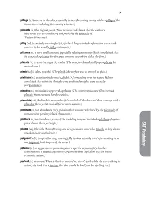 P
SAT
Vocabulary
pillage (v.) to seize or plunder, especially in war (Invading enemy soldiers pillaged the
homes scattered along the country’s border.)
pinnacle (n.) the highest point (Book reviewers declared that the author’s
new novel was extraordinary and probably the pinnacle of
Western literature.)
pithy (adj.) concisely meaningful (My father’s long-winded explanation was a stark
contrast to his usually pithy statements.)
pittance (n.) a very small amount, especially relating to money (Josh complained that
he was paid a pittance for the great amount of work he did at the firm.)
placate (v.) to ease the anger of, soothe (The man purchased a lollipop to placate his
irritable son.)
placid (adj.) calm, peaceful (The placid lake surface was as smooth as glass.)
platitude (n.) an uninspired remark, cliché (After reading over her paper, Helene
concluded that what she thought were profound insights were actually
just platitudes.)
plaudits (n.) enthusiastic approval, applause (The controversial new film received
plaudits from even the harshest critics.)
plausible (adj.) believable, reasonable (He studied all the data and then came up with a
plausible theory that took all factors into account.)
plenitude (n.) an abundance (My grandmother was overwhelmed by the plenitude of
tomatoes her garden yielded this season.)
plethora (n.) an abundance, excess (The wedding banquet included a plethora of oysters
piled almost three feet high.)
pliable (adj.) flexible (Aircraft wings are designed to be somewhat pliable so they do not
break in heavy turbulence.)
poignant (adj.) deeply affecting, moving (My teacher actually cried after reading to us
the poignant final chapter of the novel.)
polemic (n.) an aggressive argument against a specific opinion (My brother
launched into a polemic against my arguments that capitalism was an unjust
economic system.)
portent (n.) an omen (When a black cat crossed my sister’s path while she was walking to
school, she took it as a portent that she would do badly on her spelling test.)
 