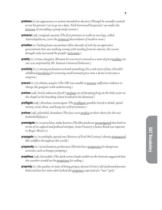 P
SAT
Vocabulary
pretense (n.)an appearance or action intended to deceive (Though he actually wanted
to use his parents’ car to go on a date, Nick borrowed his parents’ car under the
pretense of attending a group study session.)
primeval (adj.) original, ancient (The first primates to walk on two legs, called
Australopithecus, were the primeval descendants of modern man.)
privation (n.) lacking basic necessities (After decades of rule by an oppressive
government that saw nothing wrong with stealing from its citizens, the recent
drought only increased the people’s privation.)
probity (n.) virtue, integrity (Because he was never viewed as a man of great probity, no
one was surprised by Mr. Samson’s immoral behavior.)
proclivity (n.) a strong inclination toward something (In a sick twist of fate, Harold’s
childhood proclivity for torturing small animals grew into a desire to become a
surgeon.)
procure (v.) to obtain, acquire (The FBI was unable to procure sufficient evidence to
charge the gangster with racketeering.)
profane (adj.) lewd, indecent (Jacob’s profane act of dumping frogs in the holy water in
the chapel at his boarding school resulted in his dismissal.)
profligate (adj.) dissolute, extravagant (The profligate gambler loved to drink, spend
money, steal, cheat, and hang out with prostitutes.)
profuse (adj.) plentiful, abundant (The fans were profuse in their cheers for the star
basketball player.)
promulgate (v.) to proclaim, make known (The film professor promulgated that both in
terms of sex appeal and political intrigue, Sean Connery’s James Bond was superior
to Roger Moore’s.)
propagate (v.) to multiply, spread out (Rumors of Paul McCartney’s demise propagated
like wildfire throughout the world.)
propensity (n.) an inclination, preference (Dermit has a propensity for dangerous
activities such as bungee jumping.)
propitious (adj.) favorable (The dark storm clouds visible on the horizon suggested that
the weather would not be propitious for sailing.)
propriety (n.) the quality or state of being proper, decent (Erma’s old-fashioned parents
believed that her mini-skirt lacked the propriety expected of a “nice” girl.)
 