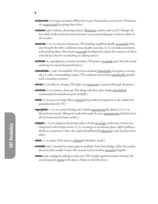 SAT
Vocabulary R
reciprocate (v.) to give in return (When Steve gave Samantha a sweater for Christmas,
she reciprocated by giving him a kiss.)
reclusive (adj.) solitary, shunning society (Reclusive authors such as J.D. Salinger do
not relish media attention and sometimes even enjoy holing up in remote cabins in
the woods.)
reconcile 1. (v.) to return to harmony (The feuding neighbors finally reconciled when
one brought the other a delicious tuna noodle casserole.) 2. (v.) to make consistent
with existing ideas (Alou had to reconcile his skepticism about the existence of aliens
with the fact that he was looking at a flying saucer.)
rectitude (n.) uprightness, extreme morality (The priest’s rectitude gave him the moral
authority to counsel his parishioners.)
redoubtable 1. (adj.) formidable (The fortress looked redoubtable set against a stormy
sky.) 2. (adj.) commanding respect (The audience greeted the redoubtable speaker
with a standing ovation.)
refract (v.) to distort, change (The light was refracted as it passed through the prism.)
refurbish (v.) to restore, clean up (The dingy old chair, after being refurbished,
commanded the handsome price of $200.)
refute (v.) to prove wrong (Maria refuted the president’s argument as she yelled and
gesticulated at the TV.)
regurgitate 1. (v.) to vomit (Feeling sick, Chuck regurgitated his dinner.) 2. (v.) to
throw back exactly (Margaret rushed through the test, regurgitating all of the facts
she’d memorized an hour earlier.)
relegate 1. (v.) to assign to the proper place (At the astrology conference, Simon was
relegated to the Scorpio room.) 2. (v.) to assign to an inferior place (After spilling a
drink on a customer’s shirt, the waiter found himself relegated to the least lucrative
shift.)
relish (v.) to enjoy (Pete always relished his bedtime snack.)
remedial (adj.) intended to repair gaps in students’ basic knowledge (After his teacher
discovered he couldn’t read, Alex was forced to enroll in remedial English.)
remiss (adj.) negligent, failing to take care (The burglar gained entrance because the
security guard, remiss in his duties, forgot to lock the door.)
 