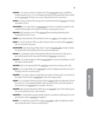 R
SAT
Vocabulary
renovate 1. (v.) restore, return to original state (The renovated antique candelabra
looked as good as new.) 2. (v.) to enlarge and make prettier, especially a house (After
getting renovated, the house was twice as big and much more attractive.)
renown (n.) honor, acclaim (The young writer earned international renown by winning
the Pulitzer Prize.)
renunciation (n.) to reject (Fiona’s renunciation of red meat resulted in weight loss, but
confused those people who thought she’d been a vegetarian for years.)
repentant (adj.) penitent, sorry (The repentant Dennis apologized profusely for
breaking his mother’s vase.)
replete (adj.) full, abundant (The unedited version was replete with naughty words.)
repose (v.) to rest, lie down (The cat, after eating an entire can of tuna fish, reposed in
the sun and took a long nap.)
reprehensible (adj.) deserving rebuke (Jean’s cruel and reprehensible attempt to dump
her boyfriend on his birthday led to tears and recriminations.)
reprieve (n.) a temporary delay of punishment (Because the governor woke up in a
particularly good mood, he granted hundreds of reprieves to prisoners.)
reproach (v.) to scold, disapprove (Brian reproached the customer for failing to rewind
the video he had rented.)
reprobate (adj.) evil, unprincipled (The reprobate criminal sat sneering in the cell.)
reprove (v.) to scold, rebuke (Lara reproved her son for sticking each and every one of
his fingers into the strawberry pie.)
repudiate (v.) to reject, refuse to accept (Kwame made a strong case for an extension of
his curfew, but his mother repudiated it with a few biting words.)
repulse 1. (v.) to disgust (Antisocial Annie tried to repulse people by neglecting to brush
her teeth.) 2. (v.) to push back (With a deft movement of her wrist and a punch to
the stomach, Lacy repulsed Jack’s attempt to kiss her.)
reputable (adj.) of good reputation (After the most reputable critic in the industry gave
the novel a glowing review, sales took off.)
requisition (n.) a demand for goods, usually made by an authority (During the war, the
government made a requisition of supplies.)
rescind (v.) to take back, repeal (The company rescinded its offer of employment after
discovering that Jane’s resume was full of lies.)
 