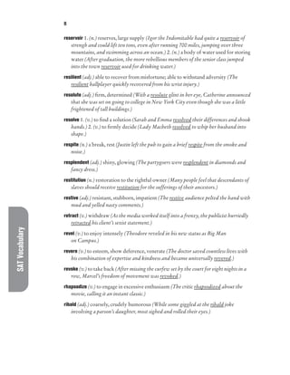 SAT
Vocabulary R
reservoir 1. (n.) reserves, large supply (Igor the Indomitable had quite a reservoir of
strengh and could lift ten tons, even after running 700 miles, jumping over three
mountains, and swimming across an ocean.) 2. (n.) a body of water used for storing
water (After graduation, the more rebellious members of the senior class jumped
into the town reservoir used for drinking water.)
resilient (adj.) able to recover from misfortune; able to withstand adversity (The
resilient ballplayer quickly recovered from his wrist injury.)
resolute (adj.) firm, determined (With a resolute glint in her eye, Catherine announced
that she was set on going to college in New York City even though she was a little
frightened of tall buildings.)
resolve 1. (v.) to find a solution (Sarah and Emma resolved their differences and shook
hands.) 2. (v.) to firmly decide (Lady Macbeth resolved to whip her husband into
shape.)
respite (n.) a break, rest (Justin left the pub to gain a brief respite from the smoke and
noise.)
resplendent (adj.) shiny, glowing (The partygoers were resplendent in diamonds and
fancy dress.)
restitution (n.) restoration to the rightful owner (Many people feel that descendants of
slaves should receive restitution for the sufferings of their ancestors.)
restive (adj.) resistant, stubborn, impatient (The restive audience pelted the band with
mud and yelled nasty comments.)
retract (v.) withdraw (As the media worked itself into a frenzy, the publicist hurriedly
retracted his client’s sexist statement.)
revel (v.) to enjoy intensely (Theodore reveled in his new status as Big Man
on Campus.)
revere (v.) to esteem, show deference, venerate (The doctor saved countless lives with
his combination of expertise and kindness and became universally revered.)
revoke (v.) to take back (After missing the curfew set by the court for eight nights in a
row, Marcel’s freedom of movement was revoked.)
rhapsodize (v.) to engage in excessive enthusiasm (The critic rhapsodized about the
movie, calling it an instant classic.)
ribald (adj.) coarsely, crudely humorous (While some giggled at the ribald joke
involving a parson’s daughter, most sighed and rolled their eyes.)
 