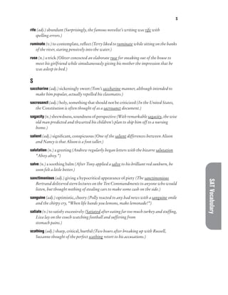 S
SAT
Vocabulary
rife (adj.) abundant (Surprisingly, the famous novelist’s writing was rife with
spelling errors.)
ruminate (v.) to contemplate, reflect (Terry liked to ruminate while sitting on the banks
of the river, staring pensively into the water.)
ruse (n.) a trick (Oliver concocted an elaborate ruse for sneaking out of the house to
meet his girlfriend while simultaneously giving his mother the impression that he
was asleep in bed.)
S
saccharine (adj.) sickeningly sweet (Tom’s saccharine manner, although intended to
make him popular, actually repelled his classmates.)
sacrosanct (adj.) holy, something that should not be criticized (In the United States,
the Constitution is often thought of as a sacrosanct document.)
sagacity (n.) shrewdness, soundness of perspective (With remarkable sagacity, the wise
old man predicted and thwarted his children’s plan to ship him off to a nursing
home.)
salient (adj.) significant, conspicuous (One of the salient differences between Alison
and Nancy is that Alison is a foot taller.)
salutation (n.) a greeting (Andrew regularly began letters with the bizarre salutation
“Ahoy ahoy.”)
salve (n.) a soothing balm (After Tony applied a salve to his brilliant red sunburn, he
soon felt a little better.)
sanctimonious (adj.) giving a hypocritical appearance of piety (The sanctimonious
Bertrand delivered stern lectures on the Ten Commandments to anyone who would
listen, but thought nothing of stealing cars to make some cash on the side.)
sanguine (adj.) optimistic, cheery (Polly reacted to any bad news with a sanguine smile
and the chirpy cry, “When life hands you lemons, make lemonade!”)
satiate (v.) to satisfy excessively (Satiated after eating far too much turkey and stuffing,
Liza lay on the couch watching football and suffering from
stomach pains.)
scathing (adj.) sharp, critical, hurtful (Two hours after breaking up with Russell,
Suzanne thought of the perfect scathing retort to his accusations.)
 
