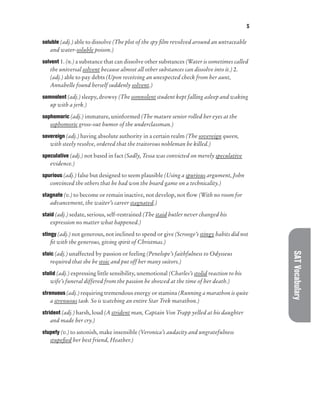 S
SAT
Vocabulary
soluble (adj.) able to dissolve (The plot of the spy film revolved around an untraceable
and water-soluble poison.)
solvent 1. (n.) a substance that can dissolve other substances (Water is sometimes called
the universal solvent because almost all other substances can dissolve into it.) 2.
(adj.) able to pay debts (Upon receiving an unexpected check from her aunt,
Annabelle found herself suddenly solvent.)
somnolent (adj.) sleepy, drowsy (The somnolent student kept falling asleep and waking
up with a jerk.)
sophomoric (adj.) immature, uninformed (The mature senior rolled her eyes at the
sophomoric gross-out humor of the underclassman.)
sovereign (adj.) having absolute authority in a certain realm (The sovereign queen,
with steely resolve, ordered that the traitorous nobleman be killed.)
speculative (adj.) not based in fact (Sadly, Tessa was convicted on merely speculative
evidence.)
spurious (adj.) false but designed to seem plausible (Using a spurious argument, John
convinced the others that he had won the board game on a technicality.)
stagnate (v.) to become or remain inactive, not develop, not flow (With no room for
advancement, the waiter’s career stagnated.)
staid (adj.) sedate, serious, self-restrained (The staid butler never changed his
expression no matter what happened.)
stingy (adj.) not generous, not inclined to spend or give (Scrooge’s stingy habits did not
fit with the generous, giving spirit of Christmas.)
stoic (adj.) unaffected by passion or feeling (Penelope’s faithfulness to Odysseus
required that she be stoic and put off her many suitors.)
stolid (adj.) expressing little sensibility, unemotional (Charles’s stolid reaction to his
wife’s funeral differed from the passion he showed at the time of her death.)
strenuous (adj.) requiring tremendous energy or stamina (Running a marathon is quite
a strenuous task. So is watching an entire Star Trek marathon.)
strident (adj.) harsh, loud (A strident man, Captain Von Trapp yelled at his daughter
and made her cry.)
stupefy (v.) to astonish, make insensible (Veronica’s audacity and ungratefulness
stupefied her best friend, Heather.)
 