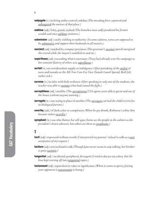 SAT
Vocabulary T
subjugate (v.) to bring under control, subdue (The invading force captured and
subjugated the natives of that place.)
sublime (adj.) lofty, grand, exalted (The homeless man sadly pondered his former
wealth and once sublime existence.)
submissive (adj.) easily yielding to authority (In some cultures, wives are supposed to
be submissive and support their husbands in all matters.)
succinct (adj.) marked by compact precision (The governor’s succinct speech energized
the crowd while the mayor’s rambled on and on.)
superfluous (adj.) exceeding what is necessary (Tracy had already won the campaign so
her constant flattery of others was superfluous.)
surfeit (n.) an overabundant supply or indulgence (After partaking of the surfeit of
tacos and tamales at the All-You-Can-Eat Taco Tamale Lunch Special, Beth felt
rather sick.)
surmise (v.) to infer with little evidence (After speaking to only one of the students, the
teacher was able to surmise what had caused the fight.)
surreptitious (adj.) stealthy (The surreptitious CIA agents were able to get in and out of
the house without anyone noticing.)
surrogate (n.) one acting in place of another (The surrogate carried the child to term for
its biological parents.)
swarthy (adj.) of dark color or complexion (When he got drunk, Robinson’s white skin
became rather swarthy.)
sycophant (n.) one who flatters for self-gain (Some see the people in the cabinet as the
president’s closest advisors, but others see them as sycophants.)
T
tacit (adj.) expressed without words (I interpreted my parents’ refusal to talk as a tacit
acceptance of my request.)
taciturn (adj.) not inclined to talk (Though Jane never seems to stop talking, her brother
is quite taciturn.)
tangential (adj.) incidental, peripheral, divergent (I tried to discuss my salary, but the
boss kept veering off into tangential topics.)
tantamount (adj.) equivalent in value or significance (When it comes to sports, fearing
your opponent is tantamount to losing.)
 
