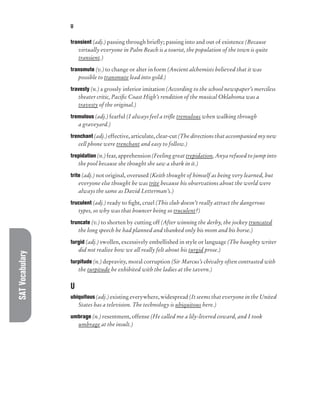 SAT
Vocabulary U
transient (adj.) passing through briefly; passing into and out of existence (Because
virtually everyone in Palm Beach is a tourist, the population of the town is quite
transient.)
transmute (v.) to change or alter in form (Ancient alchemists believed that it was
possible to transmute lead into gold.)
travesty (n.) a grossly inferior imitation (According to the school newspaper’s merciless
theater critic, Pacific Coast High’s rendition of the musical Oklahoma was a
travesty of the original.)
tremulous (adj.) fearful (I always feel a trifle tremulous when walking through
a graveyard.)
trenchant (adj.) effective, articulate, clear-cut (The directions that accompanied my new
cell phone were trenchant and easy to follow.)
trepidation (n.) fear, apprehension (Feeling great trepidation, Anya refused to jump into
the pool because she thought she saw a shark in it.)
trite (adj.) not original, overused (Keith thought of himself as being very learned, but
everyone else thought he was trite because his observations about the world were
always the same as David Letterman’s.)
truculent (adj.) ready to fight, cruel (This club doesn’t really attract the dangerous
types, so why was that bouncer being so truculent?)
truncate (v.) to shorten by cutting off (After winning the derby, the jockey truncated
the long speech he had planned and thanked only his mom and his horse.)
turgid (adj.) swollen, excessively embellished in style or language (The haughty writer
did not realize how we all really felt about his turgid prose.)
turpitude (n.) depravity, moral corruption (Sir Marcus’s chivalry often contrasted with
the turpitude he exhibited with the ladies at the tavern.)
U
ubiquitous (adj.) existing everywhere, widespread (It seems that everyone in the United
States has a television. The technology is ubiquitous here.)
umbrage (n.) resentment, offense (He called me a lily-livered coward, and I took
umbrage at the insult.)
 