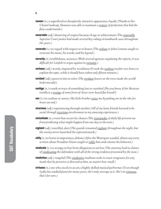 SAT
Vocabulary V
veneer (n.) a superficial or deceptively attractive appearance, façade (Thanks to her
Chanel makeup, Shannen was able to maintain a veneer of perfection that hid the
flaws underneath.)
venerable (adj.) deserving of respect because of age or achievement (The venerable
Supreme Court justice had made several key rulings in landmark cases throughout
the years.)
venerate (v.) to regard with respect or to honor (The tribute to John Lennon sought to
venerate his music, his words, and his legend.)
veracity (n.) truthfulness, accuracy (With several agencies regulating the reports, it was
difficult for Latifah to argue against its veracity.)
verbose (adj.) wordy, impaired by wordiness (It took the verbose teacher two hours to
explain the topic, while it should have taken only fifteen minutes.)
verdant (adj.) green in tint or color (The verdant leaves on the trees made the world
look emerald.)
vestige (n.) a mark or trace of something lost or vanished (Do you know if the Mexican
tortilla is a vestige of some form of Aztec corn-based flat bread?)
vex (v.) to confuse or annoy (My little brother vexes me by poking me in the ribs for
hours on end.)
vicarious (adj.) experiencing through another (All of my lame friends learned to be
social through vicarious involvement in my amazing experiences.)
vicissitude (n.) event that occurs by chance (The vicissitudes of daily life prevent me
from predicting what might happen from one day to the next.)
vigilant (adj.) watchful, alert (The guards remained vigilant throughout the night, but
the enemy never launched the expected attack.)
vilify (v.) to lower in importance, defame (After the Watergate scandal, almost any story
written about President Nixon sought to vilify him and criticize his behavior.)
vindicate (v.) to avenge; to free from allegation; to set free (The attorney had no chance
of vindicating the defendant with all of the strong evidence presented by the state.)
vindictive (adj.) vengeful (The vindictive madman seeks to exact vengeance for any
insult that he perceives is directed at him, no matter how small.)
virtuoso (n.) one who excels in an art; a highly skilled musical performer (Even though
Lydia has studied piano for many years, she’s only average at it. She’s no virtuoso,
that’s for sure.)
 