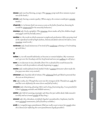 W
SAT
Vocabulary
viscous (adj.) not free flowing, syrupy (The viscous syrup took three minutes to pour
out of the bottle.)
vitriolic (adj.) having a caustic quality (When angry, the woman would spew vitriolic
insults.)
vituperate (v.) to berate (Jack ran away as soon as his father found out, knowing he
would be vituperated for his unseemly behavior.)
vivacious (adj.) lively, sprightly (The vivacious clown makes all of the children laugh
and giggle with his friendly antics.)
vocation (n.) the work in which someone is employed, profession (After growing tired
of the superficial world of high-fashion, Edwina decided to devote herself to a new
vocation: social work.)
vociferous (adj.) loud, boisterous (I’m tired of his vociferous whining so I’m breaking
up with him.)
W
wallow (v.) to roll oneself indolently; to become or remain helpless (My roommate
can’t get over her breakup with her boyfriend and now just wallows in self-pity.)
wane (v.) to decrease in size, dwindle (Don’t be so afraid of his wrath because his
influence with the president is already beginning to wane.)
wanton (adj.) undisciplined, lewd, lustful (Vicky’s wanton demeanor often made the
frat guys next door very excited.)
whimsical (adj.) fanciful, full of whims (The whimsical little girl liked to pretend that
she was an elvin princess.)
wily (adj.) crafty, sly (Though they were not the strongest of the Thundercats, wily Kit
and Kat were definitely the most clever and full of tricks.)
winsome (adj.) charming, pleasing (After such a long, frustrating day, I was grateful for
Chris’s winsome attitude and childish naivete.)
wistful (adj.) full of yearning; musingly sad (Since her pet rabbit died, Edda missed it
terribly and sat around wistful all day long.)
wizened (adj.) dry, shrunken, wrinkled (Agatha’s grandmother, Stephanie, had the
most wizened countenance, full of leathery wrinkles.)
wrath (n.) vengeful anger, punishment (Did you really want to incur her wrath when
she is known for inflicting the worst punishments legally possible?)
 