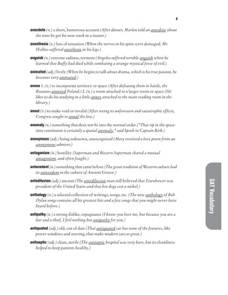 A
SAT
Vocabulary
anecdote (n.) a short, humorous account (After dinner, Marlon told an anecdote about
the time he got his nose stuck in a toaster.)
anesthesia (n.) loss of sensation (When the nerves in his spine were damaged, Mr.
Hollins suffered anesthesia in his legs.)
anguish (n.) extreme sadness, torment (Angelos suffered terrible anguish when he
learned that Buffy had died while combating a strange mystical force of evil.)
animated (adj.) lively (When he begins to talk about drama, which is his true passion, he
becomes very animated.)
annex 1. (v.) to incorporate territory or space (After defeating them in battle, the
Russians annexed Poland.) 2. (n.) a room attached to a larger room or space (He
likes to do his studying in a little annex attached to the main reading room in the
library.)
annul (v.) to make void or invalid (After seeing its unforeseen and catastrophic effects,
Congress sought to annul the law.)
anomaly (n.) something that does not fit into the normal order (“That rip in the space-
time continuum is certainly a spatial anomaly,” said Spock to Captain Kirk.)
anonymous (adj.) being unknown, unrecognized (Mary received a love poem from an
anonymous admirer.)
antagonism (n.) hostility (Superman and Bizarro Superman shared a mutual
antagonism, and often fought.)
antecedent (n.) something that came before (The great tradition of Western culture had
its antecedent in the culture of Ancient Greece.)
antediluvian (adj.) ancient (The antediluvian man still believed that Eisenhower was
president of the United States and that hot dogs cost a nickel.)
anthology (n.) a selected collection of writings, songs, etc. (The new anthology of Bob
Dylan songs contains all his greatest hits and a few songs that you might never have
heard before.)
antipathy (n.) a strong dislike, repugnance (I know you love me, but because you are a
liar and a thief, I feel nothing but antipathy for you.)
antiquated (adj.) old, out of date (That antiquated car has none of the features, like
power windows and steering, that make modern cars so great.)
antiseptic (adj.) clean, sterile (The antiseptic hospital was very bare, but its cleanliness
helped to keep patients healthy.)
 