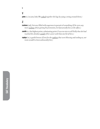 SAT
Vocabulary Y
Y
yoke (v.) to join, link (We yoked together the logs by tying a string around them.)
Z
zealous (adj.) fervent, filled with eagerness in pursuit of something (If he were any
more zealous about getting his promotion, he’d practically live at the office.)
zenith (n.) the highest point, culminating point (I was too nice to tell Nelly that she had
reached the absolute zenith of her career with that one hit of hers.)
zephyr (n.) a gentle breeze (If not for the zephyrs that were blowing and cooling us, our
room would’ve been unbearably hot.)
 