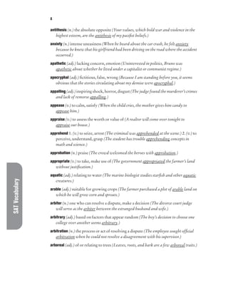SAT
Vocabulary A
antithesis (n.) the absolute opposite (Your values, which hold war and violence in the
highest esteem, are the antithesis of my pacifist beliefs.)
anxiety (n.) intense uneasiness (When he heard about the car crash, he felt anxiety
because he knew that his girlfriend had been driving on the road where the accident
occurred.)
apathetic (adj.) lacking concern, emotion (Uninterested in politics, Bruno was
apathetic about whether he lived under a capitalist or communist regime.)
apocryphal (adj.) fictitious, false, wrong (Because I am standing before you, it seems
obvious that the stories circulating about my demise were apocryphal.)
appalling (adj.) inspiring shock, horror, disgust (The judge found the murderer’s crimes
and lack of remorse appalling.)
appease (v.) to calm, satisfy (When the child cries, the mother gives him candy to
appease him.)
appraise (v.) to assess the worth or value of (A realtor will come over tonight to
appraise our house.)
apprehend 1. (v.) to seize, arrest (The criminal was apprehended at the scene.) 2. (v.) to
perceive, understand, grasp (The student has trouble apprehending concepts in
math and science.)
approbation (n.) praise (The crowd welcomed the heroes with approbation.)
appropriate (v.) to take, make use of (The government appropriated the farmer’s land
without justification.)
aquatic (adj.) relating to water (The marine biologist studies starfish and other aquatic
creatures.)
arable (adj.) suitable for growing crops (The farmer purchased a plot of arable land on
which he will grow corn and sprouts.)
arbiter (n.) one who can resolve a dispute, make a decision (The divorce court judge
will serve as the arbiter between the estranged husband and wife.)
arbitrary (adj.) based on factors that appear random (The boy’s decision to choose one
college over another seems arbitrary.)
arbitration (n.) the process or act of resolving a dispute (The employee sought official
arbitration when he could not resolve a disagreement with his supervisor.)
arboreal (adj.) of or relating to trees (Leaves, roots, and bark are a few arboreal traits.)
 