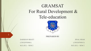 GRAMSAT
For Rural Development &
Tele-education
PREPARED BY
DARSHAN BHATT JINAL SHAH
(150320705001) (150320705013)
M.E (EC) – SEM 2 M.E (EC) – SEM 2
1
 