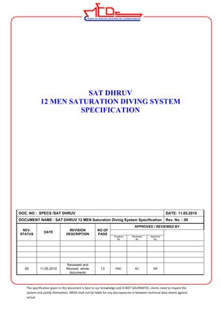 SAT DHRUV 
12 MEN SATURATION DIVING SYSTEM 
SPECIFICATION 
DOC. NO : SPECS /SAT DHRUV DATE: 11.05.2010 
DOCUMENT NAME : SAT DHRUV 12 MEN Saturation Diving System Specification Rev. No : 00 
REV. 
STATUS DATE REVISION 
DESCRIPTION 
NO OF 
PAGE 
APPROVED / REVIEWED BY 
Prepared 
By 
Reviewed 
By 
Approved 
By 
00 11.05.2010 
Reviewed and 
Revised whole 
documents 
13 HSC AC SR 
The specification given in this document is best to our knowledge and IS NOT GAURANTEE, clients need to inspect the 
system and satisfy themselves. MEDS shall not be liable for any discrepancies in between technical data sheets against 
actual. 
 