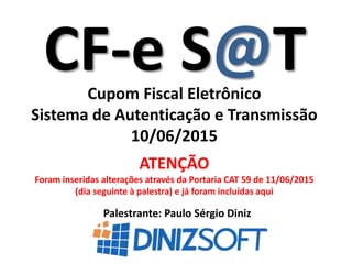 CF-e S@T
Palestrante: Paulo Sérgio Diniz
Cupom Fiscal Eletrônico
Sistema de Autenticação e Transmissão
10/06/2015
ATENÇÃO
Foram inseridas alterações através da Portaria CAT 59 de 11/06/2015
(dia seguinte à palestra) e já foram incluídas aqui
 