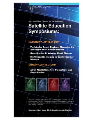 Join us in New Orleans for the following

Satellite Education
Symposiums:
SATURDAY, APRIL 2, 2011




SUNDAY, APRIL 3, 2011




This event is not part of the official ACC Annual Scientific Session & Expo and/
or the American College of Cardiology’s Innovation in Intervention: i2 Summit in
Partnership with the Cardiovascular Research Foundation (CRF), as planned by
their Program Committees.



Sponsored by: Mayo Clinic Cardiovascular Division
 
