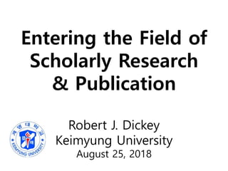 Entering the Field of
Scholarly Research
& Publication
Robert J. Dickey
Keimyung University
August 25, 2018
 