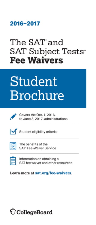 2016–2017
The SAT
®
and

SAT Subject Tests™

Fee Waivers
Student
Brochure
Covers the Oct. 1, 2016,
to June 3, 2017, administrations
Student eligibility criteria
The benefits of the
SAT® Fee-Waiver Service
Information on obtaining a
SAT fee waiver and other resources
Learn more at sat.org/fee-waivers.
 