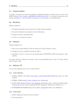 4. Requisiti 10
4.1 Nozioni basilari
A tal ﬁne ´e necessaria una conoscenza preliminare dell’internetworking in ambiente Linux (si veda il Net-
HOWTO <http://www.linuxdoc.org/HOWTO/Net-HOWTO/index.html> ) e un minimo di esperienza con le
antenne paraboliche e i sistemi Satellitari (puntamento di una parabola, con gli angoli giusti).
4.2 Hardware
Abbiamo bisogno di:
1. Un’antenna Parabolica, presa anche da un ”vecchio” sistema analogico.
2. Convertitore Digitale da posizionare al centro dell’antenna.
3. Scheda di ricezione compatibile DVB.
4. Un PC su cui connettere la scheda.
4.3 Software
Abbiamo bisogno di un:
1. Driver per la scheda DVB per il S.O che usiamo O.S. (Linux, Windows o altro).
2. Settaggi corretti per conﬁgurarla (frequenza, PID...)
3. Applicativo ”esterno” in alcuni casi (ad esempio gestore VPN-PPTP per ISP tipo Netsystem o Star-
speeder).
Per quanto riguarda il software sotto Linux i drivers sono disponibili presso il Linux TV Project <http:
//www.linuxtv.org> .
4.4 Software TV
Vi sono anche applicativi per ricevere i canali televisivi:
4.4.1 Sotto Windows
1. MultiDec MultiDec 6.6b <http://www.erkner.com/free/digi/MultiDec66b.zip> (free con codice
sorgente)
2. TPREdit TPREdit <http://come.to/uhura> (per Technotrend)
3. WinTV DVBs Hauppauge <http://www.hauppauge.de/software.htm> o Technotrend <http://www.
technotrend.de> (per schede compatibili Siemens, Hauppauge, Technotrend, Technisat, etc... )
4. WinDVB2000 WinDVB2000 <http://www.odsoft.org/english.html> (circa 40.000 lire).
4.4.2 Sotto Linux
1. gVideo, applicazione inclusa nei drivers Siemens
2. Vdr Video Recoder
 