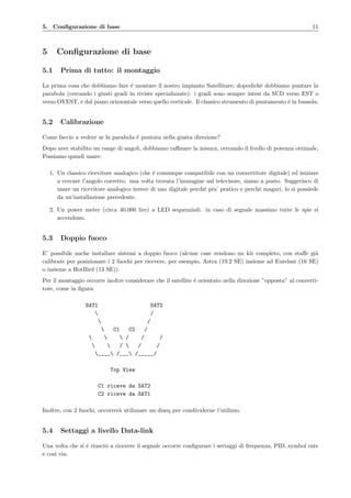 5. Conﬁgurazione di base 11
5 Conﬁgurazione di base
5.1 Prima di tutto: il montaggio
La prima cosa che dobbiamo fare ´e montare il nostro impianto Satellitare; dopodich´e dobbiamo puntare la
parabola (cercando i giusti gradi in riviste specializzate): i gradi sono sempre intesi da SUD verso EST o
verso OVEST, e dal piano orizzontale verso quello verticale. Il classico strumento di puntamento ´e la bussola.
5.2 Calibrazione
Come faccio a vedere se la parabola ´e puntata nella giusta direzione?
Dopo aver stabilito un range di angoli, dobbiamo raﬃnare la misura, cercando il livello di potenza ottimale,
Possiamo quindi usare:
1. Un classico ricevitore analogico (che ´e comunque compatibile con un convertitore digitale) ed iniziare
a cercare l’angolo corretto: una volta trovata l’immagine sul televisore, siamo a posto. Suggerisco di
usare un ricevitore analogico invece di uno digitale perch´e piu’ pratico e perch´e magari, lo si possiede
da un’installazione precedente.
2. Un power meter (circa 40.000 lire) a LED sequenziali: in caso di segnale massimo tutte le spie si
accendono.
5.3 Doppio fuoco
E’ possibile anche installare sistemi a doppio fuoco (alcune case vendono un kit completo, con staﬀe gi`a
calibrate per posizionare i 2 fuochi per ricevere, per esempio, Astra (19.2 SE) insieme ad Eutelsat (16 SE)
o insieme a HotBird (13 SE)).
Per il montaggio occorre inoltre considerare che il satellite ´e orientato nella direzione ”opposta” al converti-
tore, come in ﬁgura:
SAT1 SAT2
 /
 /
 C1 C2 /
   / / /
  /  / /
____ /___ /_____/
Top View
C1 riceve da SAT2
C2 riceve da SAT1
Inoltre, con 2 fuochi, occorrer`a utilizzare un diseq per condividerne l’utilizzo.
5.4 Settaggi a livello Data-link
Una volta che si ´e riusciti a ricevere il segnale occorre conﬁgurare i settaggi di frequenza, PID, symbol rate
e cos`ı via.
 