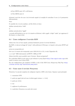 6. Conﬁgurazione sotto Linux 14
• Sync DEVE essere 127 o nell’intorno.
• Vber DEVE essere 0.
altrimenti vorr`a dire che non si st`a ricevendo segnale (si consiglia di controllare il cavo e/o il puntamento
della parabola).
Nota:
E’ possibile che ci sia da cambiare, nel ﬁle dvbd.h, la linea:
#deﬁne network device "eth0"
in
#deﬁne network device "ppp0"
a seconda dell’interfaccia con cui ci si connette ad Internet, eth0 o ppp0: si digiti ”make” per aggiornare il
ﬁle binario e si rilanci dvbd.
6.4 Come conﬁgurare il servizio EON
Adesso che si ha un buon segnale, possiamo ﬁnalmente provare il servizio Satellitare.
Per EON, si vada nei settaggi del ”proxy” nelle preferenze di Netscape e si imposti, sotto proxy HTTP and
FTP:
proxy.xxx.europeonline.net
dove xxx ´e il numero del transponder usato (103,113,114 or 115, si veda l’Appendice B).
e, su ”port” 8080 relativamente ad HTTP e 8090 per FTP
Adesso dovrebbe essere possibile usare il browser. Buona navigazione!!
Per condividere EON tra pi`u utenti si pu`o utilizzare il proxy Squid <http://www.squid-cache.org> abili-
tando la cascata verso il proxy EON.
Per una conﬁgurazione pi`u complessa di EON si veda il link EON Linux Masquering FAQ Page <http:
//obiwan.hvrlab.org/~faz/eon/eon_masq.html>
6.5 Come usare il servizio Netsystem
Netsystem ´e un p`o pi`u complesso da conﬁgurare rispetto a EON, sotto Linux. Seguono i passi principali:
1. connessione VPN
2. patch per pppd (solo nel caso si utilizzi pppd versione <= 2.4.0)
3. patch per dvbd.c
4. test
5. migliorare le performances
6. condividere Netsystem con molti altri utenti.
 