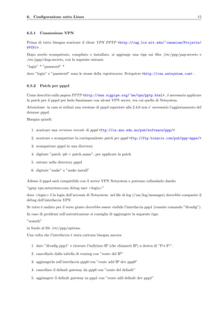 6. Conﬁgurazione sotto Linux 15
6.5.1 Connessione VPN
Prima di tutto bisogna scaricare il client VPN PPTP <http://cag.lcs.mit.edu/~cananian/Projects/
PPTP/> .
Dopo averlo scompattato, compilato e installato, si aggiunge una riga sui ﬁles /etc/ppp/pap-secrets e
/etc/ppp/chap-secrets, con la seguente sintassi:
”login” * ”password” *
dove ”login” e ”password” sono le stesse della registrazione Netsystem <http://css.netsystem.com> .
6.5.2 Patch per pppd
Come descritto sulla pagina PPTP <http://www.sigpipe.org/~me/vpn/pptp.html> , ´e necessario applicare
la patch per il pppd per farlo funzionare con alcuni VPN server, tra cui quello di Netsystem.
Attenzione: in caso si utilizzi una versione di pppd superiore alla 2.4.0 non e’ necessario l’aggiornamento del
demone pppd.
Bisogna quindi:
1. scaricare una versione recente di pppd <ftp://cs.anu.edu.au/pub/software/ppp/>
2. scaricare e scompattare la corrispondente patch per pppd <ftp://ftp.binarix.com/pub/ppp-mppe/>
3. scompattare pppd in una directory
4. digitare ”patch -p0 < patch name”, per applicare la patch
5. entrare nella directory pppd
6. digitare ”make” e ”make install”
Adesso il pppd sar`a compatibile con il server VPN Netsystem e potremo collaudarlo dando:
”pptp vpn.netsystem.com debug user <login>”
dove <login> ´e la login dell’account di Netsystem: nel ﬁle di log (/var/log/messages) dovrebbe comparire il
debug dell’interfaccia VPN
Se tutto ´e andato per il verso giusto dovrebbe essere visibile l’interfaccia ppp1 (tramite comando ”ifconﬁg”).
In caso di problemi sull’autenticazione si consiglia di aggiungere la seguente riga:
”noauth”
in fondo al ﬁle /etc/ppp/options.
Una volta che l’interfaccia ´e stata caricata bisogna ancora:
1. dare ”ifconﬁg ppp1” e ricavare l’indirizzo IP (che chiamer`o IP) a destra di ”P-t-P:”.
2. cancellarlo dalla tabella di routing con ”route del IP”
3. aggiungerla sull’interfaccia ppp0 con ”route add IP dev ppp0”
4. cancellare il default gateway da ppp0 con ”route del default”
5. aggiungere il default gateway su ppp1 con ”route add default dev ppp1”
 