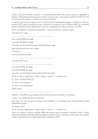 6. Conﬁgurazione sotto Linux 16
I punti 1,2,3 sono necessari in quanto, le connessioni punto-punto sotto Linux tendono ad aggiungere il
gateway sull’interfaccia stessa (cosa non corretta nel nostro caso): senza questi comandi si avrebbe un ciclo
in cui il pacchetto spedito si incapsula su se stesso all’inﬁnito.
I punti 4,5 sono usati per dirigere tutte le richieste Internet sull’interfaccia ppp1 e in deﬁnitiva sulla con-
nessione VPN: questo potrebbe non essere ottimale, per esempio nel casi di richieste DNS, che verrebbero
spedite inutilmente (senza miglioramenti, anzi con un peggioramento delle prestazioni) via VPN.
Invece di conﬁgurare i parametri manualmente, si possono utilizzare i seguenti scripts:
"netsystem.on" script
route add IP DNS1 dev ppp0
route add IP DNS2 dev ppp0
route add -net 212.31.242.0 netmask 255.255.255.0 dev ppp0
pptp vpn.netsystem.com user <login>
/bin/sleep 5
route add default dev ppp1
"netsystem.oﬀ" script
route del IP DNS1 dev ppp0
route del IP DNS2 dev ppp0
route del -net 212.31.242.0 netmask 255.255.255.0 dev ppp0
kill -9 ‘ps x|grep "pppd"|grep "<login>"|grep -v "ps"|tr " " "n"|head -n 2‘
rm –force /var/lock/LCK..tty*
rm –force /var/run/pptp/*
rm –force /var/run/ppp1.pid
killall -9 pptp
IP DNS1 e IP DNS2 sono gli indirizzi IP dei servers dns servers (primario e secondario).
<login> e’ la userID dell’account Netsystem.
Gli scripts sono stati provati con il kernel 2.4.6 e RedHat 7.1 e funzionano bene (senza problemi di loop
sull’interfaccia ppp1).
La seguente linea:
kill -9 ‘ps x|grep "pppd"|grep "<login>"|grep -v "ps"|tr " " "n"|head -n 2‘
server per calcolare il process identiﬁer (PID) del processo pppd che gestisce l’interfaccia VPN: e’ infatti
necessario distinguerlo dall’altro processo pppd che gestisce la linea commutata, onde evitare di far cadere
la linea telefonica in caso si voglia disattivare la connessione VPN.
 