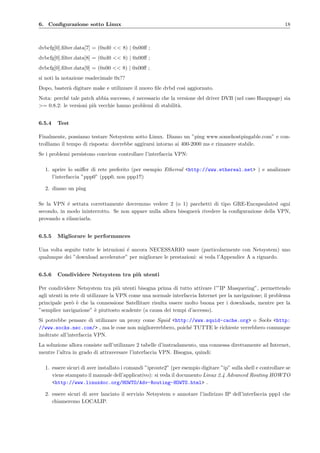 6. Conﬁgurazione sotto Linux 18
dvbcfg[0].ﬁlter.data[7] = (0xd0 << 8) | 0x00ﬀ ;
dvbcfg[0].ﬁlter.data[8] = (0xd0 << 8) | 0x00ﬀ ;
dvbcfg[0].ﬁlter.data[9] = (0x00 << 8) | 0x00ﬀ ;
si noti la notazione esadecimale 0x??
Dopo, baster`a digitare make e utilizzare il nuovo ﬁle dvbd cos`ı aggiornato.
Nota: perch´e tale patch abbia successo, ´e necessario che la versione del driver DVB (nel caso Hauppage) sia
>= 0.8.2: le versioni pi`u vecchie hanno problemi di stabilit`a.
6.5.4 Test
Finalmente, possiamo testare Netsystem sotto Linux. Diamo un ”ping www.somehostpingable.com” e con-
trolliamo il tempo di risposta: dovrebbe aggirarsi intorno ai 400-2000 ms e rimanere stabile.
Se i problemi persistono conviene controllare l’interfaccia VPN:
1. aprire lo sniﬀer di rete preferito (per esempio Ethereal <http://www.ethereal.net> ) e analizzare
l’interfaccia ”ppp0” (ppp0, non ppp1!!)
2. diamo un ping
Se la VPN ´e settata correttamente dovremmo vedere 2 (o 1) pacchetti di tipo GRE-Encapsulated ogni
secondo, in modo ininterrotto. Se non appare nulla allora bisogner`a rivedere la conﬁgurazione della VPN,
provando a rilanciarla.
6.5.5 Migliorare le performances
Una volta seguite tutte le istruzioni ´e ancora NECESSARIO usare (particolarmente con Netsystem) uno
qualunque dei ”download accelerator” per migliorare le prestazioni: si veda l’Appendice A a riguardo.
6.5.6 Condividere Netsystem tra pi`u utenti
Per condividere Netsystem tra pi`u utenti bisogna prima di tutto attivare l’”IP Masquering”, permettendo
agli utenti in rete di utilizzare la VPN come una normale interfaccia Internet per la navigazione; il problema
principale per`o `e che la connessione Satellitare risulta essere molto buona per i downloads, mentre per la
”semplice navigazione” `e piuttosto scadente (a causa dei tempi d’accesso).
Si potrebbe pensare di utilizzare un proxy come Squid <http://www.squid-cache.org> o Socks <http:
//www.socks.nec.com/> , ma le cose non migliorerebbero, poich´e TUTTE le richieste verrebbero comunque
inoltrate all’interfaccia VPN.
La soluzione allora consiste nell’utilizzare 2 tabelle d’instradamento, una connessa direttamente ad Internet,
mentre l’altra in grado di attraversare l’interfaccia VPN. Bisogna, quindi:
1. essere sicuri di aver installato i comandi ”iproute2” (per esempio digitare ”ip” sulla shell e controllare se
viene stampato il manuale dell’applicativo): si veda il documento Linux 2.4 Advanced Routing HOWTO
<http://www.linuxdoc.org/HOWTO/Adv-Routing-HOWTO.html> .
2. essere sicuri di aver lanciato il servizio Netsystem e annotare l’indirizzo IP dell’interfaccia ppp1 che
chiameremo LOCALIP.
 