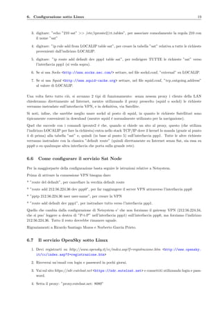 6. Conﬁgurazione sotto Linux 19
3. digitare: ”echo ”210 sat” >> /etc/iproute2/rt tables”, per associare comodamente la regola 210 con
il nome ”sat”
4. digitare: ”ip rule add from LOCALIP table sat”, per creare la tabella ”sat” relativa a tutte le richieste
provenienti dall’indirizzo LOCALIP.
5. digitare: ”ip route add default dev ppp1 table sat”, per redirigere TUTTE le richieste ”sat” verso
l’interfaccia ppp1 (si veda sopra).
6. Se si usa Socks <http://www.socks.nec.com/> settare, nel ﬁle sockd.conf, ”external” su LOCALIP.
7. Se si usa Squid <http://www.squid-cache.org> settare, nel ﬁle squid.conf, ”tcp outgoing address”
al valore di LOCALIP.
Una volta fatto tutto ci`o, si avranno 2 tipi di funzionamento: senza nessun proxy i clients della LAN
chiederanno direttamente ad Internet, mentre utilizzando il proxy prescelto (squid o sockd) le richieste
verranno instradate sull’interfaccia VPN, e in deﬁnitiva, via Satellite.
Si noti, inﬁne, che sarebbe meglio usare sockd al posto di squid, in quanto le richieste Satellitari sono
tipicamente convenienti in download (mentre squid ´e normalmente utilizzato per la navigazione).
Quel che succede con i comandi iproute2 ´e che, quando si chiede un sito al proxy, questo (che utilizza
l’indirizzo LOCALIP per fare la richiesta) entra nello stack TCP/IP dove il kernel lo manda (grazie al punto
4 di prima) alla tabella ”sat” e, quindi (in base al punto 5) sull’interfaccia ppp1. Tutte le altre richieste
verranno instradate con la classica ”default route” (quindi direttamente su Internet senza Sat, sia essa su
ppp0 o su qualunque altra interfaccia che porta sulla grande rete).
6.6 Come conﬁgurare il servizio Sat Node
Per la maggiorparte della conﬁgurazione basta seguire le istruzioni relative a Netsystem.
Prima di attivare la connessione VPN bisogna dare:
* ”route del default”, per cancellare la vecchia default route
* ”route add 212.56.224.36 dev ppp0”, per far raggiungere il server VPN attraverso l’interfaccia ppp0
* ”pptp 212.56.224.36 user user-name”, per creare la VPN
* ”route add default dev ppp1”, per instradare tutto verso l’interfaccia ppp1.
Quello che cambia dalla conﬁgurazione di Netsystem e’ che non forziamo il gateway VPN (212.56.224.34,
che si puo’ leggere a destra di ”P-t-P” nell’interfaccia ppp1) sull’interfaccia ppp0, ma forziamo l’indirizzo
212.56.224.36. Tutto il resto dovrebbe rimanere uguale.
Rigraziamenti a Ricardo Santiago Mozos e Norberto Garcia Prieto.
6.7 Il servizio OpenSky sotto Linux
1. Devi registrarti su http://www.opensky.it/cc/index.asp?f=registrazione.htm <http://www.opensky.
it/cc/index.asp?f=registrazione.htm>
2. Riceverai un’email con login e password in pochi giorni.
3. Vai sul sito https://sdr.eutelsat.net <https://sdr.eutelsat.net> e connettiti utilizzando login e pass-
word.
4. Setta il proxy: ”proxy.eutelsat.net: 8080”
 