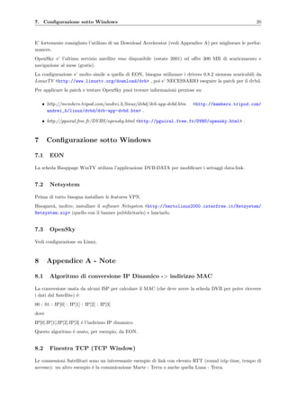 7. Conﬁgurazione sotto Windows 20
E’ fortemente consigliato l’utilizzo di un Download Accelerator (vedi Appendice A) per migliorare le perfor-
mances.
OpenSky e’ l’ultimo servizio satellite reso disponibile (estate 2001) ed oﬀre 300 MB di scaricamento e
navigazione al mese (gratis).
La conﬁgurazione e’ molto simile a quella di EON, bisogna utilizzare i drivers 0.8.2 siemens scaricabili da
LinuxTV <http://www.linuxtv.org/download/dvb> , poi e’ NECESSARIO eseguire la patch per il dvbd.
Per applicare la patch e testare OpenSky puoi trovare informazioni preziose su:
• http://members.tripod.com/andrei b/linux/dvbd/dvb-app-dvbd.htm <http://members.tripod.com/
andrei_b/linux/dvbd/dvb-app-dvbd.htm> .
• http://pguiral.free.fr/DVBS/opensky.html <http://pguiral.free.fr/DVBS/opensky.html> .
7 Conﬁgurazione sotto Windows
7.1 EON
La scheda Hauppage WinTV utilizza l’applicazione DVB-DATA per modiﬁcare i settaggi data-link.
7.2 Netsystem
Prima di tutto bisogna installare le features VPN.
Bisogner`a, inoltre, installare il software Netsystem <http://bertolinux2000.interfree.it/Netsystem/
Netsystem.zip> (quello con il banner pubblicitario) e lanciarlo.
7.3 OpenSky
Vedi conﬁgurazione su Linux.
8 Appendice A - Note
8.1 Algoritmo di conversione IP Dinamico -> indirizzo MAC
La conversione usata da alcuni ISP per calcolare il MAC (che deve avere la scheda DVB per poter ricevere
i dati dal Satellite) ´e:
00 : 01 : IP[0] : IP[1] : IP[2] : IP[3]
dove
IP[0].IP[1].IP[2].IP[3] ´e l’indirizzo IP dinamico.
Questo algoritmo ´e usato, per esempio, da EON.
8.2 Finestra TCP (TCP Window)
Le connessioni Satellitari sono un interessante esempio di link con elevato RTT (round trip time, tempo di
accesso): un altro esempio ´e la comunicazione Marte - Terra o anche quella Luna - Terra.
 
