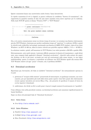 8. Appendice A - Note 21
Queste connessioni hanno una caratteristica molto brutta: bassa interattivit`a.
Le tipiche connessioni di reti (o digitali, in genere) utilizzano la cosiddetta ”ﬁnestra di trasmissione”, che
rappresenta la quantit`a massima di dati che pu`o essere mandata senza dover aspettare per la conferma.
Nello stack TCP/IP questa si chiama ”Finestra TCP” o ”TCP Window”.
----------------------
| - - - - - - - > posso continuare |-|-|-|---->
| ----------------------
| Dati che posso mandare senza conferma
|
| - - - - - - - <----------------------
Conferma
Ora, se la nostra comunicazione avesse un elevato tempo di accesso e se avessimo una ﬁnestra relativamente
piccola (TCP Window), ﬁniremmo per perdere moltissimo tempo ad ”aspettare” le conferme (ACKs), quindi
la velocit`a reale crollerebbe (ad esempio, ipotizzando una ﬁnestra di 16KB (TCP window), tipica di un client
Windows e un RTT di 400 ms, allora la nostra velocit`a non potrebbe superare 16KB/s / 0.4 s = 40 KB/s).
La soluzione consiste, quindi, nell’aumentare la TCP Window (con valori prossimi a 256 KB o qualche MB).
Sfortunatamente, sotto molti sistemi, ´e piuttosto diﬃcile aumentare la ﬁnestra di trasmissione e, negli ultimi
anni, sono comparsi degli applicativi chiamati ”download accelerators”, (descritti nella sezione che segue)
che dividono un ﬁle in pi`u pezzi, avviando poi tutti gli scaricamenti nello stesso istante, in una logica
multithreading: questo, in sostanza, ´e equivalente ad utilizzare una TCP Window uguale alla somma delle
TCP Window relative ad ogni ”pezzo” evitando, cos`ı, il problema dell’RTT.
8.3 Download accelerator
Riportiamo qui, brevemente, dei links ai cosiddetti ”download accelerator” che sostanzialmente operano in
2 modi:
1. gestiscono il ”recupero della sessione” permettendo di interrompere, in qualunque momento, uno scari-
camento, per poi riprenderlo pi`u tardi dallo stesso punto (questo viene fatto grazie alla relativamente
recente opzione introdotta nei servers Http e Ftp , che permette di speciﬁcare il numero di bytes da
cui far ripartire il download).
2. suddivisione, che divide un ﬁle in molti pezzi e lancia le singole sessioni di scaricamento in ”parallelo”.
Come abbiamo visto nella precedente sessione, un download accelerator pu`o aumentare signiﬁcativamente la
banda Satellitare.
Segue un elenco dei principali links di ”Download Accelerator”.
8.3.1 Sotto Linux
• Aria <http://aria.rednoah.com/>
8.3.2 Sotto Windows
• FlashGet <http://www.amazesoft.com>
• GetRight <http://www.getright.com>
• Mass Downloader <http://www.metaproducts.com>
 