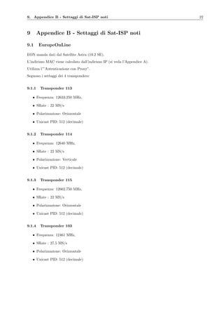 9. Appendice B - Settaggi di Sat-ISP noti 22
9 Appendice B - Settaggi di Sat-ISP noti
9.1 EuropeOnLine
EON manda dati dal Satellite Astra (19.2 SE).
L’indirizzo MAC viene calcolato dall’indirizzo IP (si veda l’Appendice A).
Utilizza l’”Autenticazione con Proxy”.
Seguono i settaggi dei 4 transponders:
9.1.1 Transponder 113
• Frequenza: 12633.250 MHz,
• SRate : 22 MS/s
• Polarizzazione: Orizzontale
• Unicast PID: 512 (decimale)
9.1.2 Transponder 114
• Frequenza: 12640 MHz,
• SRate : 22 MS/s
• Polarizzazione: Verticale
• Unicast PID: 512 (decimale)
9.1.3 Transponder 115
• Frequenza: 12662.750 MHz,
• SRate : 22 MS/s
• Polarizzazione: Orizzontale
• Unicast PID: 512 (decimale)
9.1.4 Transponder 103
• Frequenza: 12461 MHz,
• SRate : 27.5 MS/s
• Polarizzazione: Orizzontale
• Unicast PID: 512 (decimale)
 