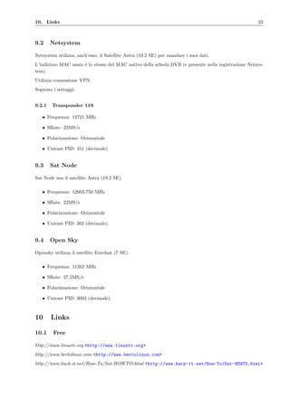 10. Links 23
9.2 Netsystem
Netsystem utilizza, anch’esso, il Satellite Astra (19.2 SE) per mandare i suoi dati.
L’indirizzo MAC usato ´e lo stesso del MAC nativo della scheda DVB (e presente nella registrazione Netsys-
tem).
Utilizza connessione VPN.
Seguono i settaggi:
9.2.1 Transponder 119
• Frequenza: 12721 MHz
• SRate: 22MS/s
• Polarizzazione: Orizzontale
• Unicast PID: 451 (decimale)
9.3 Sat Node
Sat Node usa il satellite Astra (19.2 SE).
• Frequenza: 12603.750 MHz
• SRate: 22MS/s
• Polarizzazione: Orizzontale
• Unicast PID: 302 (decimale).
9.4 Open Sky
Opensky utilizza il satellite Eutelsat (7 SE).
• Frequenza: 11262 MHz
• SRate: 27.5MS/s
• Polarizzazione: Orizzontale
• Unicast PID: 3003 (decimale).
10 Links
10.1 Free
http://www.linuxtv.org <http://www.linuxtv.org>
http://www.bertolinux.com <http://www.bertolinux.com>
http://www.hack-it.net/How-To/Sat-HOWTO.html <http://www.hack-it.net/How-To/Sat-HOWTO.html>
 