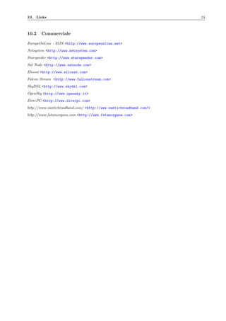 10. Links 24
10.2 Commerciale
EuropeOnLine - EON <http://www.europeonline.net>
Netsystem <http://www.netsystem.com>
Starspeeder <http://www.starspeeder.com>
Sat Node <http://www.satnode.com>
Eliosat <http://www.eliosat.com>
Falcon Stream <http://www.falconstream.com>
SkyDSL <http://www.skydsl.com>
OpenSky <http://www.opensky.it>
DirecPC <http://www.direcpc.com>
http://www.xanticbroadband.com/ <http://www.xanticbroadband.com/>
http://www.fatamorgana.com <http://www.fatamorgana.com>
 