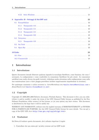 1. Introduzione 3
8.3.2 Sotto Windows . . . . . . . . . . . . . . . . . . . . . . . . . . . . . . . . . . . . . . . . 21
9 Appendice B - Settaggi di Sat-ISP noti 22
9.1 EuropeOnLine . . . . . . . . . . . . . . . . . . . . . . . . . . . . . . . . . . . . . . . . . . . . 22
9.1.1 Transponder 113 . . . . . . . . . . . . . . . . . . . . . . . . . . . . . . . . . . . . . . . 22
9.1.2 Transponder 114 . . . . . . . . . . . . . . . . . . . . . . . . . . . . . . . . . . . . . . . 22
9.1.3 Transponder 115 . . . . . . . . . . . . . . . . . . . . . . . . . . . . . . . . . . . . . . . 22
9.1.4 Transponder 103 . . . . . . . . . . . . . . . . . . . . . . . . . . . . . . . . . . . . . . . 22
9.2 Netsystem . . . . . . . . . . . . . . . . . . . . . . . . . . . . . . . . . . . . . . . . . . . . . . . 23
9.2.1 Transponder 119 . . . . . . . . . . . . . . . . . . . . . . . . . . . . . . . . . . . . . . . 23
9.3 Sat Node . . . . . . . . . . . . . . . . . . . . . . . . . . . . . . . . . . . . . . . . . . . . . . . 23
9.4 Open Sky . . . . . . . . . . . . . . . . . . . . . . . . . . . . . . . . . . . . . . . . . . . . . . . 23
10 Links 23
10.1 Free . . . . . . . . . . . . . . . . . . . . . . . . . . . . . . . . . . . . . . . . . . . . . . . . . . 23
10.2 Commerciale . . . . . . . . . . . . . . . . . . . . . . . . . . . . . . . . . . . . . . . . . . . . . 24
1 Introduzione
1.1 Introduzione
Questo documento intende illustrare qualcosa riguardo la tecnologia Satellitare, come funziona, che cosa e’
necessario, la conﬁgurazione e come condividere la connessione Satellitare fra pi`u utenti. Le connessioni
satellitari sono molto diverse da quelle terrestri, richiedono molta attenzione nella conﬁgurazione come nella
loro manutenzione (neve o forte pioggia potrebbero incidere negativamente impedendone la ricezione).
Per qualunque commento o critica scriveteci a: berto@bertolinux.com <mailto:berto@bertolinux.com> e
ﬂosan@hack-it.net <mailto:flosan@hack-it.net> .
1.2 Copyright
Copyright (C) 2000,2001,2002 Roberto Arcomano, Florindo Santoro. This document is free; you can redis-
tribute it and/or modify it under the terms of the GNU General Public License as published by the Free
Software Foundation; either version 2 of the License, or (at your option) any later version. This document
is distributed in the hope that it will be useful, but
WITHOUT ANY WARRANTY; without even the implied warranty of MERCHANTABILITY or FITNESS
FOR A PARTICULAR PURPOSE. See the GNU General Public License for more details. You can get a
copy of the GNU GPL here <http://www.gnu.org/copyleft/gpl.html>
1.3 Traduzioni
Sei libero di tradurre questo documento, devi soltanto rispettare 2 regole:
1. Controllare che non esista gia’ un’altra versione nel tuo LDP locale
 