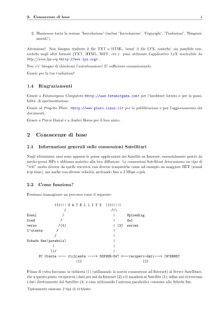 2. Conoscenze di base 4
2. Mantenere tutta la sezione ’Introduzione’ (inclusi ’Introduzione’, ’Copyright’, ’Traduzioni’, ’Ringrazi-
amenti’).
Attenzione! Non bisogna tradurre il ﬁle TXT o HTML, bensi’ il ﬁle LYX, cosicche’ sia possibile con-
vertirlo negli altri formati (TXT, HTML, RIFF, ecc.): puoi utilizzare l’applicativo LyX scaricabile da
http://www.lyx.org <http://www.lyx.org> .
Non c’e’ bisogno di chiedermi l’autorizzazione! E’ suﬃciente comunicarmelo.
Grazie per la tua traduzione!
1.4 Ringraziamenti
Grazie a Fatamorgana Computers <http://www.fatamorgana.com> per l’hardware fornito e per la possi-
bilita’ di sperimentazione.
Grazie al Progetto Pluto <http://www.pluto.linux.it> per la pubblicazione e per l’aggiornamento dei
documenti.
Grazie a Pierre Guiral e a Andrei Boros per il loro aiuto.
2 Conoscenze di base
2.1 Informazioni generali sulle connessioni Satellitari
Negli ultimissimi anni sono apparse le prime applicazioni dei Satelliti su Internet, essenzialmente gestiti da
medio-grossi ISPs e abbiamo assistito alla loro diﬀusione. Le connessioni Satellitari determinano un tipo di
”reti” molto diverse da quelle terrestri, con diverse tempistiche come ad esempio un maggiore RTT (round
trip time), ma anche con diverse velocit`a, arrivando ﬁno a 2 Mbps o pi`u.
2.2 Come funziona?
Possiamo immaginare un percorso come il seguente:
|||||| S A T E L L I T E ||||||||
/ /|
Downl / | Uploading
load / | dal
verso /(4) | (3) server
l’utente / |
/ |
Scheda Sat(parabola) |
| |
|/ |
PC Utente ---- richiesta ----> SERVER-SAT <---recupero-dati---> INTERNET
(1) (2)
Prima di tutto facciamo la richiesta (1) (utilizzando la nostra connessione ad Internet) al Server Satellitare,
che a questo punto recuperer`a i dati per noi da Internet (2) e li mander`a al Satellite (3); inﬁne noi riceveremo
i dati direttamente dal Satellite (4) a casa utilizzando l’antenna parabolica connessa alla Scheda Sat.
Tipicamente esistono 2 tipi di richieste:
 
